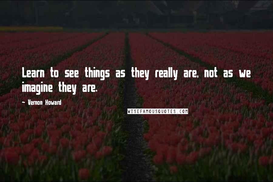 Vernon Howard Quotes: Learn to see things as they really are, not as we imagine they are.