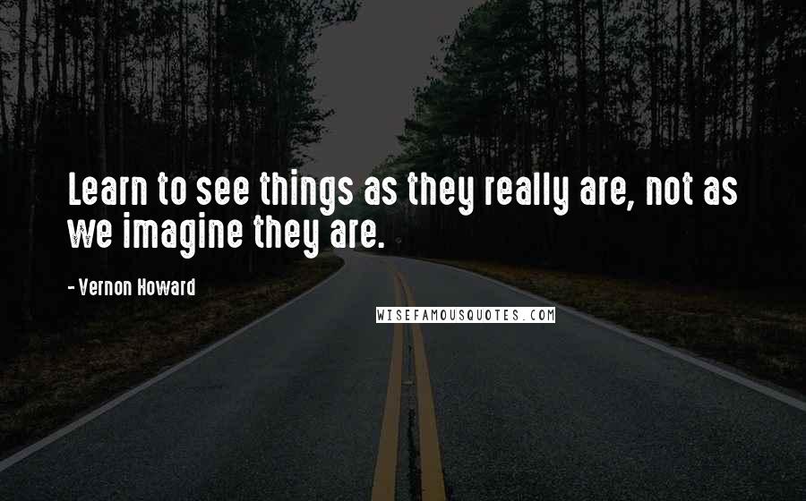 Vernon Howard Quotes: Learn to see things as they really are, not as we imagine they are.