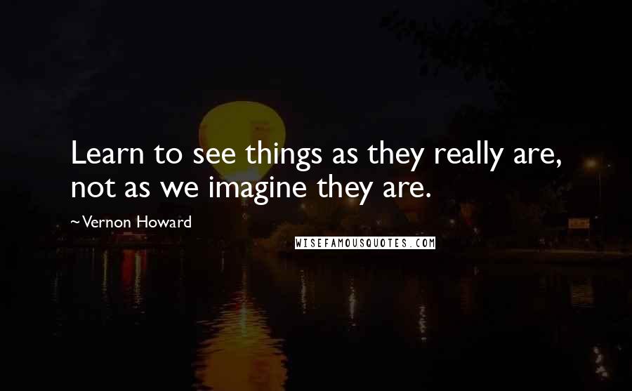 Vernon Howard Quotes: Learn to see things as they really are, not as we imagine they are.