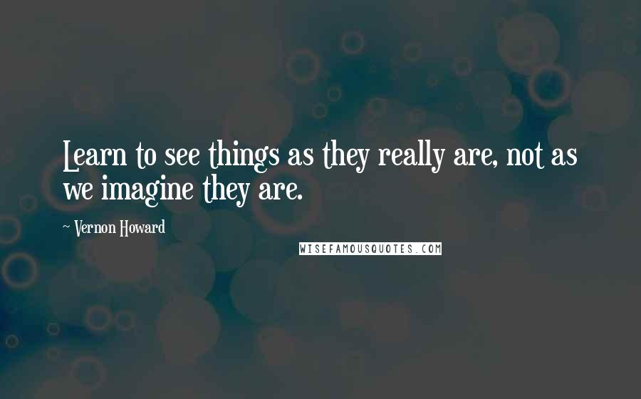 Vernon Howard Quotes: Learn to see things as they really are, not as we imagine they are.