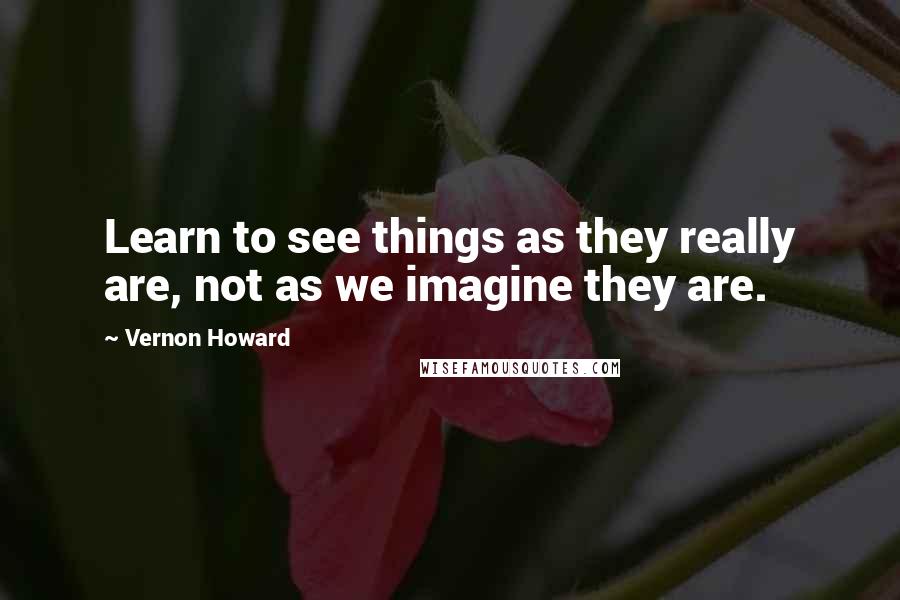 Vernon Howard Quotes: Learn to see things as they really are, not as we imagine they are.