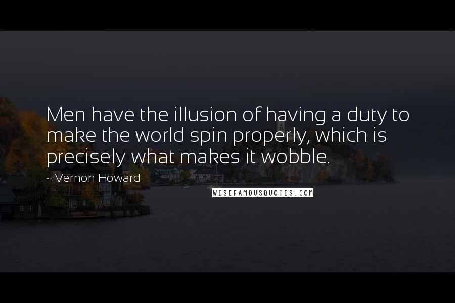 Vernon Howard Quotes: Men have the illusion of having a duty to make the world spin properly, which is precisely what makes it wobble.