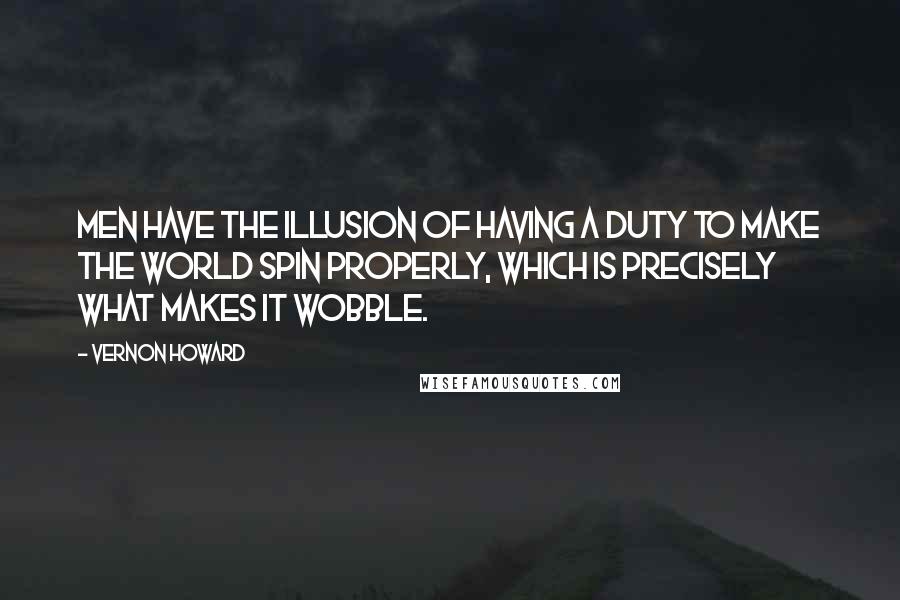 Vernon Howard Quotes: Men have the illusion of having a duty to make the world spin properly, which is precisely what makes it wobble.