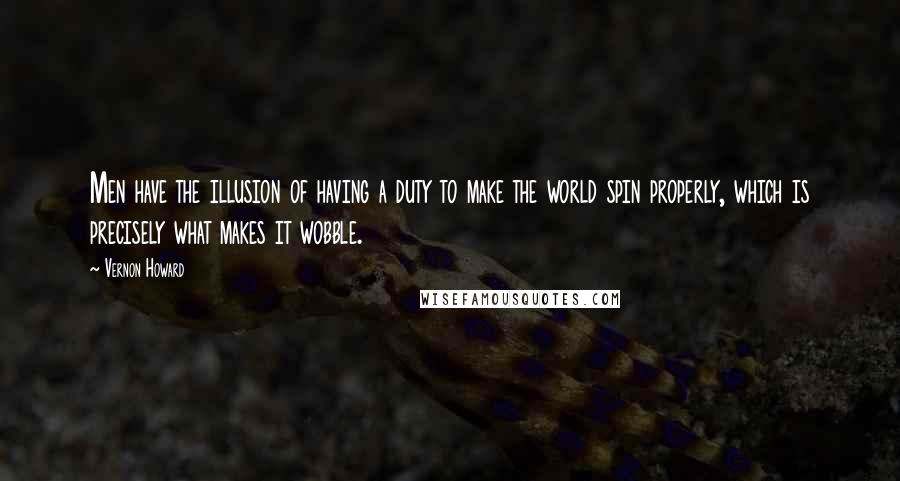 Vernon Howard Quotes: Men have the illusion of having a duty to make the world spin properly, which is precisely what makes it wobble.