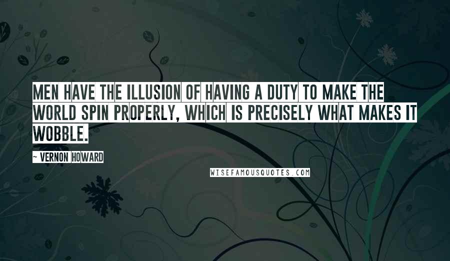 Vernon Howard Quotes: Men have the illusion of having a duty to make the world spin properly, which is precisely what makes it wobble.