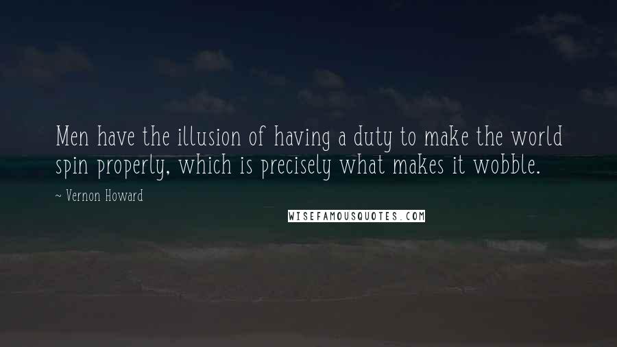 Vernon Howard Quotes: Men have the illusion of having a duty to make the world spin properly, which is precisely what makes it wobble.