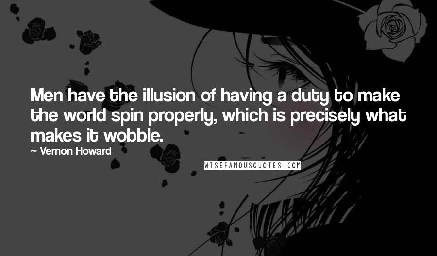 Vernon Howard Quotes: Men have the illusion of having a duty to make the world spin properly, which is precisely what makes it wobble.