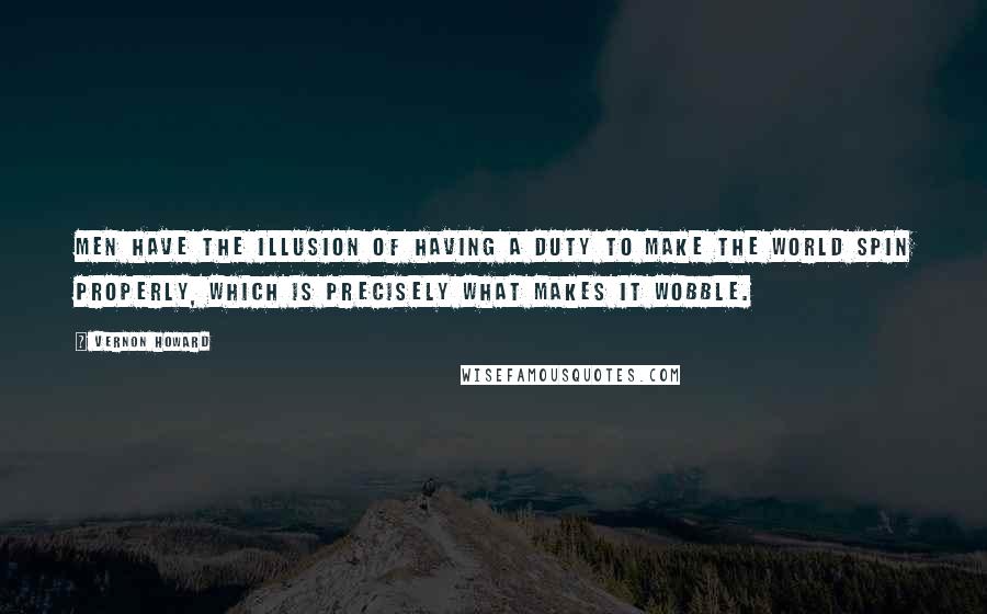 Vernon Howard Quotes: Men have the illusion of having a duty to make the world spin properly, which is precisely what makes it wobble.