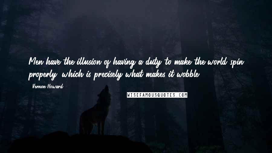 Vernon Howard Quotes: Men have the illusion of having a duty to make the world spin properly, which is precisely what makes it wobble.