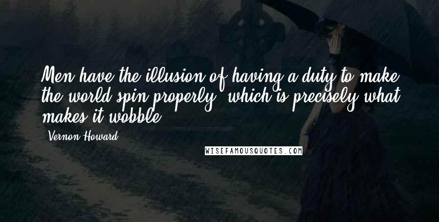 Vernon Howard Quotes: Men have the illusion of having a duty to make the world spin properly, which is precisely what makes it wobble.