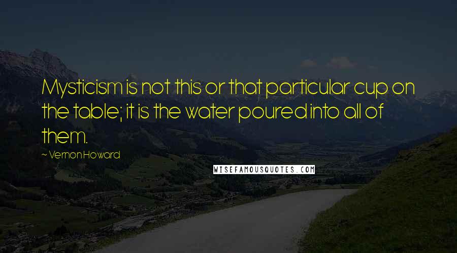 Vernon Howard Quotes: Mysticism is not this or that particular cup on the table; it is the water poured into all of them.