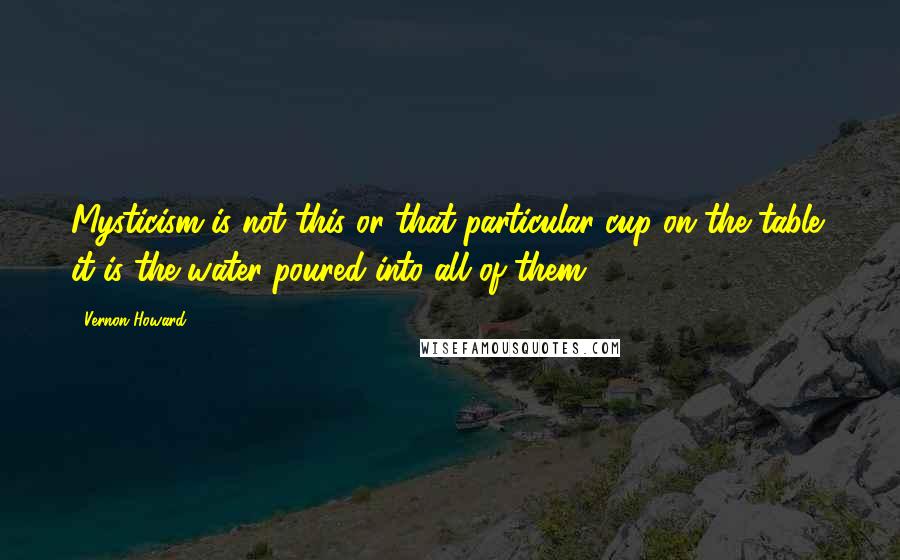 Vernon Howard Quotes: Mysticism is not this or that particular cup on the table; it is the water poured into all of them.