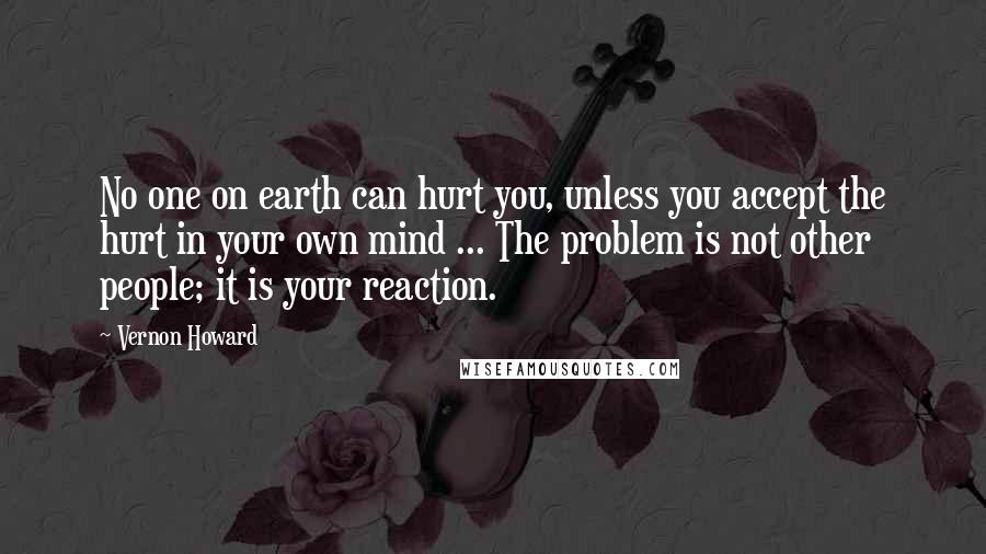 Vernon Howard Quotes: No one on earth can hurt you, unless you accept the hurt in your own mind ... The problem is not other people; it is your reaction.