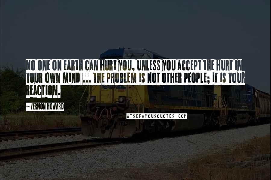 Vernon Howard Quotes: No one on earth can hurt you, unless you accept the hurt in your own mind ... The problem is not other people; it is your reaction.