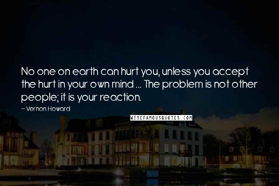 Vernon Howard Quotes: No one on earth can hurt you, unless you accept the hurt in your own mind ... The problem is not other people; it is your reaction.