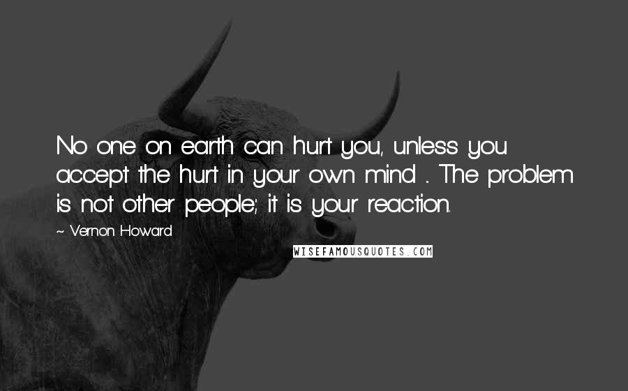 Vernon Howard Quotes: No one on earth can hurt you, unless you accept the hurt in your own mind ... The problem is not other people; it is your reaction.