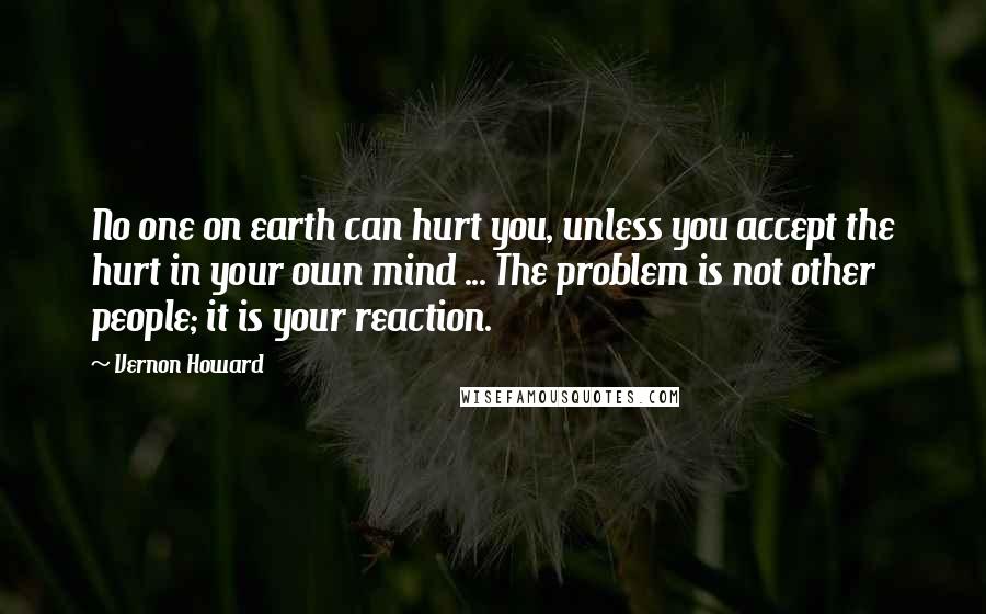 Vernon Howard Quotes: No one on earth can hurt you, unless you accept the hurt in your own mind ... The problem is not other people; it is your reaction.