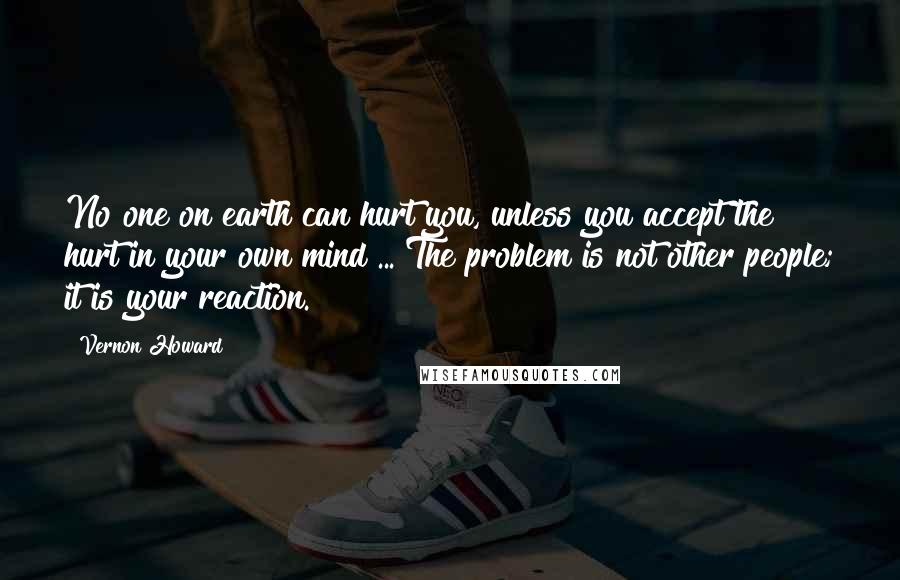 Vernon Howard Quotes: No one on earth can hurt you, unless you accept the hurt in your own mind ... The problem is not other people; it is your reaction.