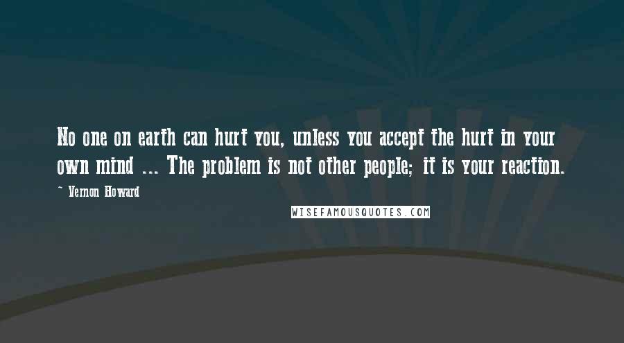 Vernon Howard Quotes: No one on earth can hurt you, unless you accept the hurt in your own mind ... The problem is not other people; it is your reaction.