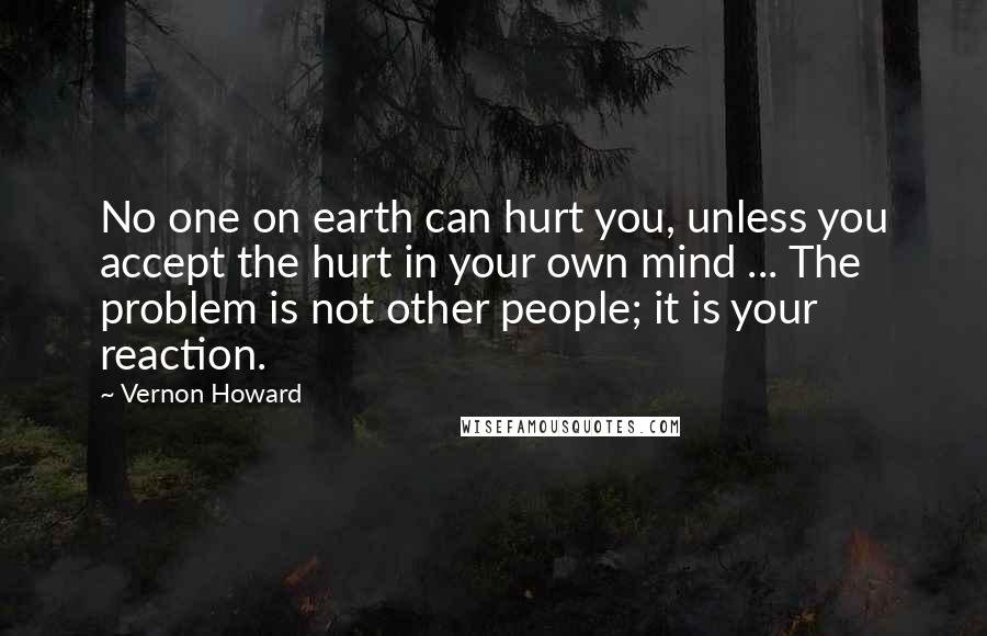 Vernon Howard Quotes: No one on earth can hurt you, unless you accept the hurt in your own mind ... The problem is not other people; it is your reaction.