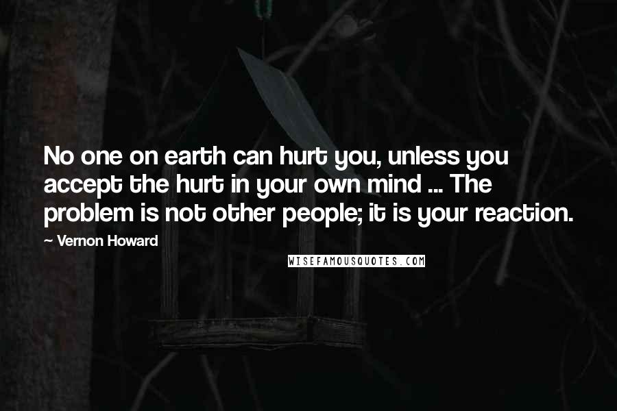 Vernon Howard Quotes: No one on earth can hurt you, unless you accept the hurt in your own mind ... The problem is not other people; it is your reaction.