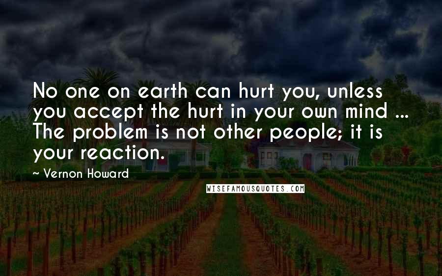 Vernon Howard Quotes: No one on earth can hurt you, unless you accept the hurt in your own mind ... The problem is not other people; it is your reaction.