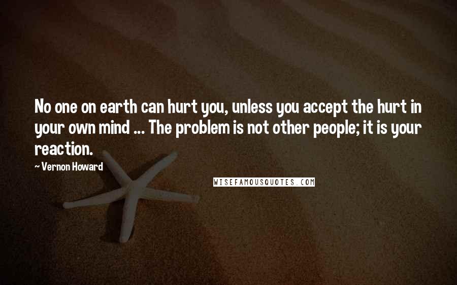 Vernon Howard Quotes: No one on earth can hurt you, unless you accept the hurt in your own mind ... The problem is not other people; it is your reaction.