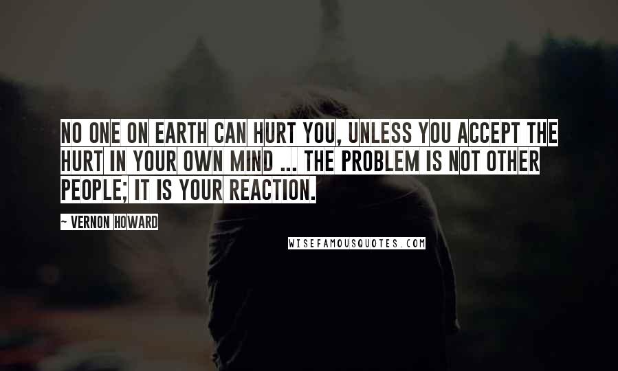 Vernon Howard Quotes: No one on earth can hurt you, unless you accept the hurt in your own mind ... The problem is not other people; it is your reaction.