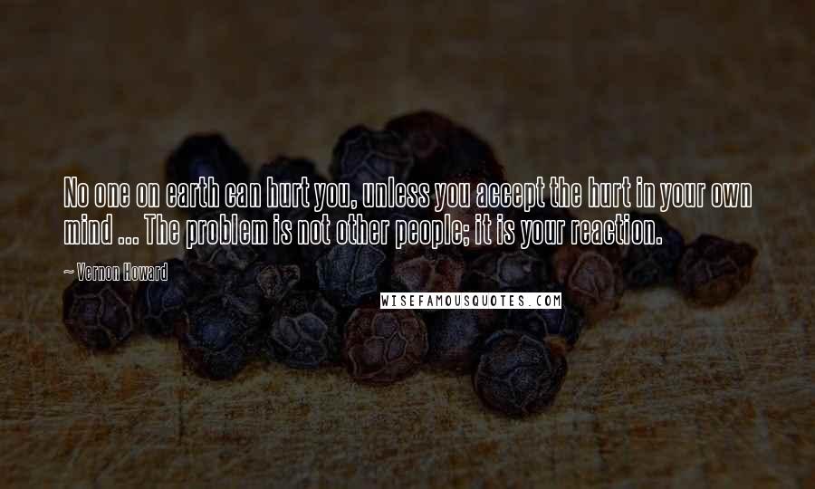 Vernon Howard Quotes: No one on earth can hurt you, unless you accept the hurt in your own mind ... The problem is not other people; it is your reaction.