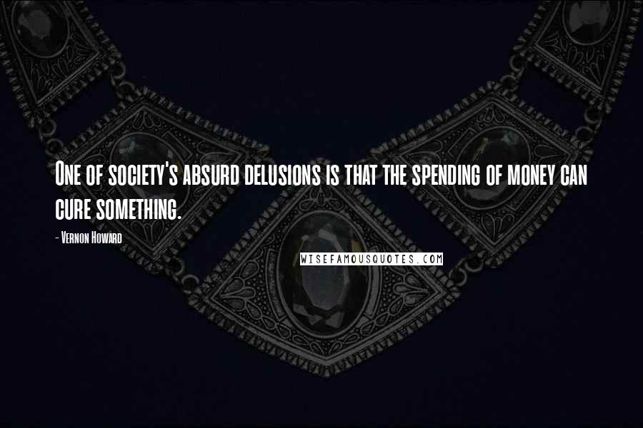 Vernon Howard Quotes: One of society's absurd delusions is that the spending of money can cure something.