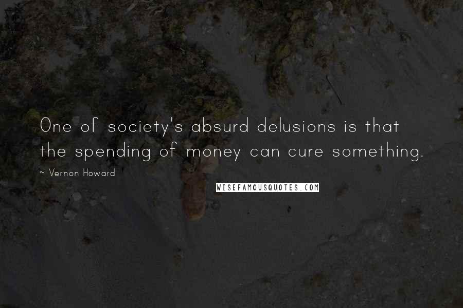 Vernon Howard Quotes: One of society's absurd delusions is that the spending of money can cure something.