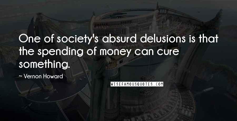 Vernon Howard Quotes: One of society's absurd delusions is that the spending of money can cure something.