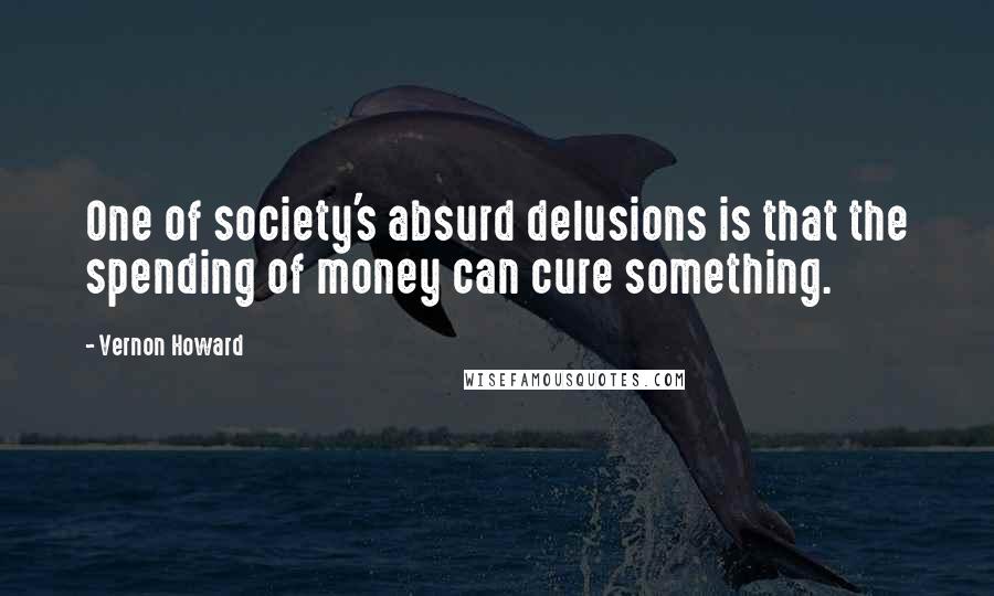 Vernon Howard Quotes: One of society's absurd delusions is that the spending of money can cure something.