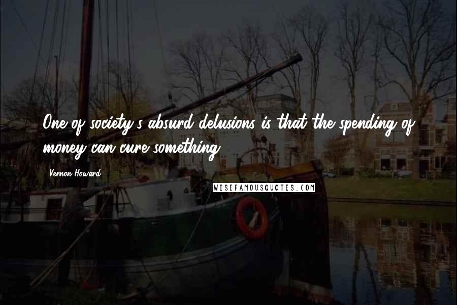 Vernon Howard Quotes: One of society's absurd delusions is that the spending of money can cure something.