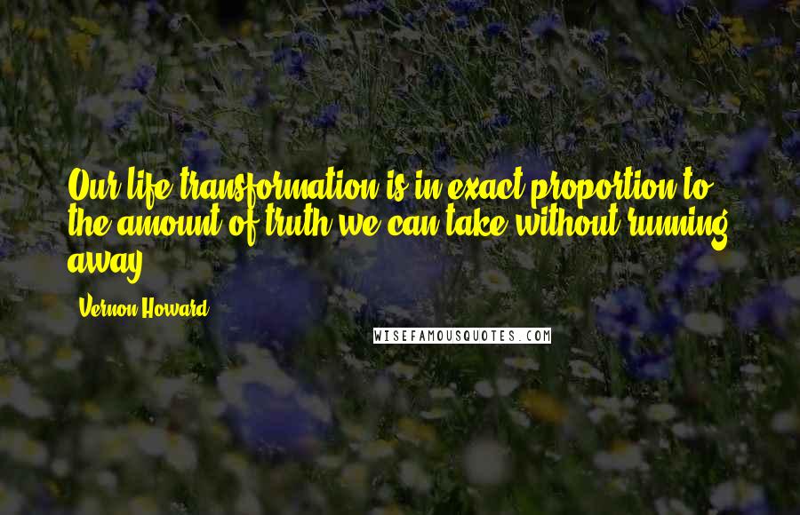 Vernon Howard Quotes: Our life-transformation is in exact proportion to the amount of truth we can take without running away.