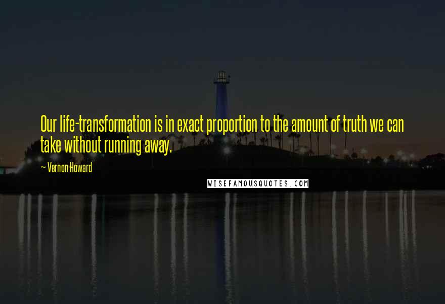 Vernon Howard Quotes: Our life-transformation is in exact proportion to the amount of truth we can take without running away.