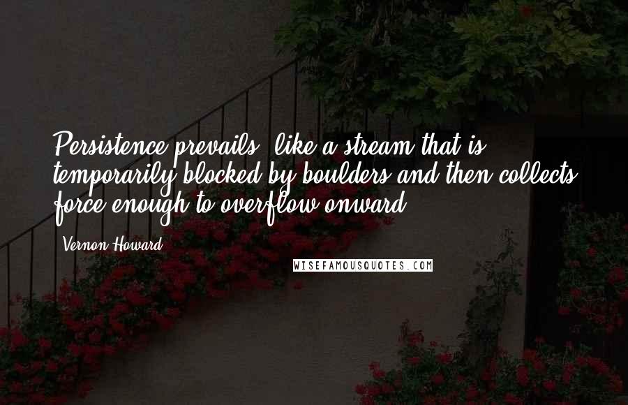 Vernon Howard Quotes: Persistence prevails, like a stream that is temporarily blocked by boulders and then collects force enough to overflow onward.