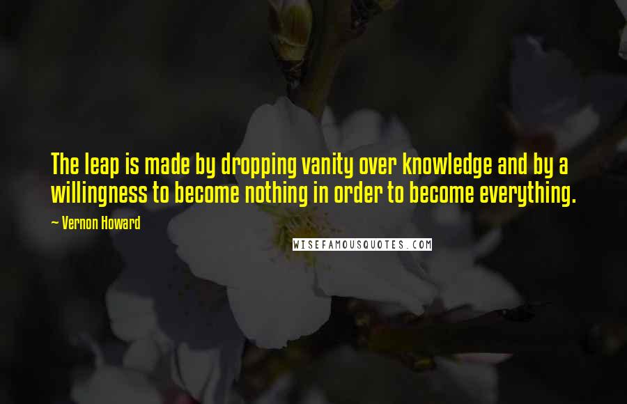 Vernon Howard Quotes: The leap is made by dropping vanity over knowledge and by a willingness to become nothing in order to become everything.