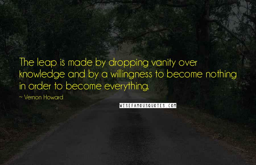 Vernon Howard Quotes: The leap is made by dropping vanity over knowledge and by a willingness to become nothing in order to become everything.