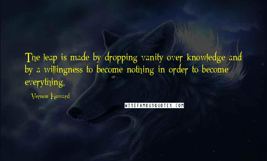 Vernon Howard Quotes: The leap is made by dropping vanity over knowledge and by a willingness to become nothing in order to become everything.