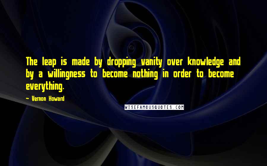Vernon Howard Quotes: The leap is made by dropping vanity over knowledge and by a willingness to become nothing in order to become everything.
