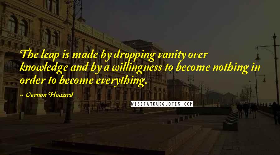 Vernon Howard Quotes: The leap is made by dropping vanity over knowledge and by a willingness to become nothing in order to become everything.