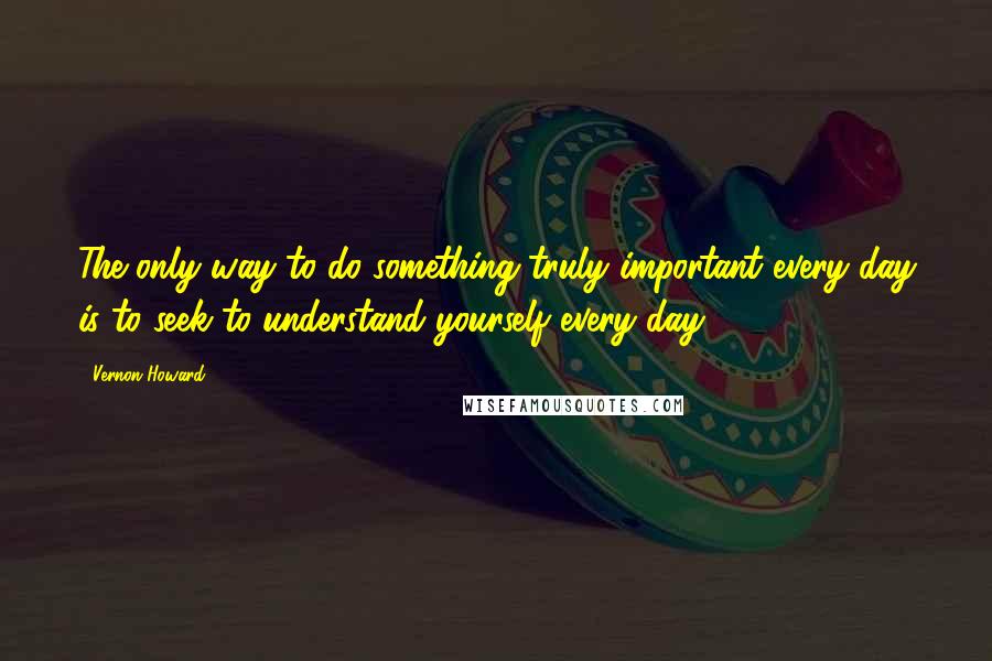 Vernon Howard Quotes: The only way to do something truly important every day is to seek to understand yourself every day.