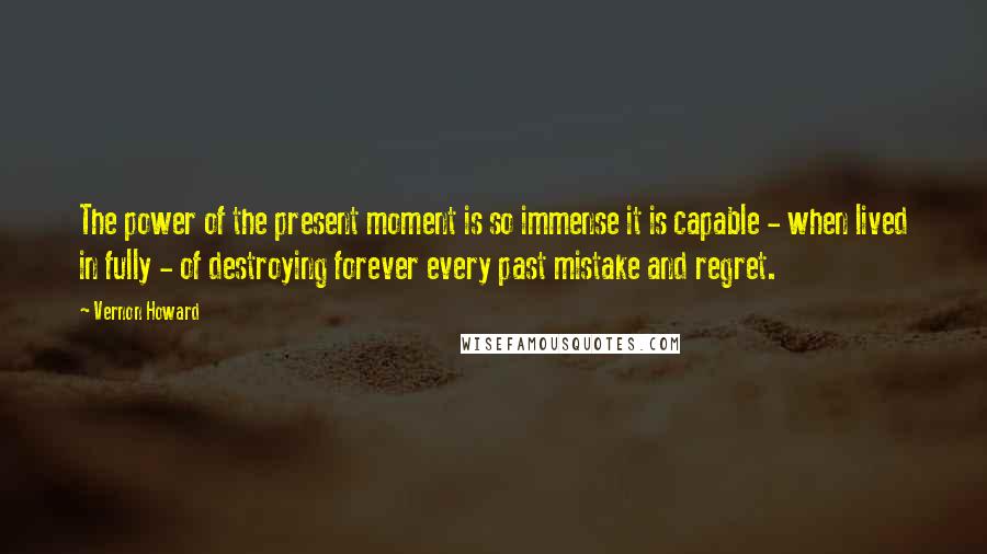 Vernon Howard Quotes: The power of the present moment is so immense it is capable - when lived in fully - of destroying forever every past mistake and regret.