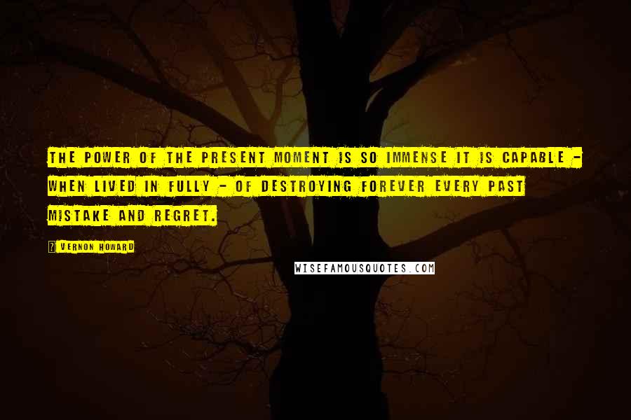 Vernon Howard Quotes: The power of the present moment is so immense it is capable - when lived in fully - of destroying forever every past mistake and regret.