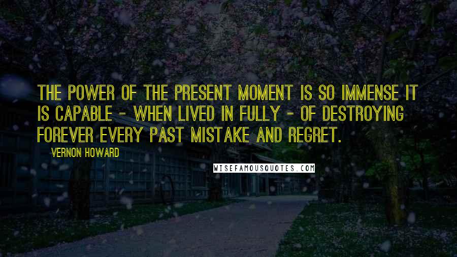 Vernon Howard Quotes: The power of the present moment is so immense it is capable - when lived in fully - of destroying forever every past mistake and regret.