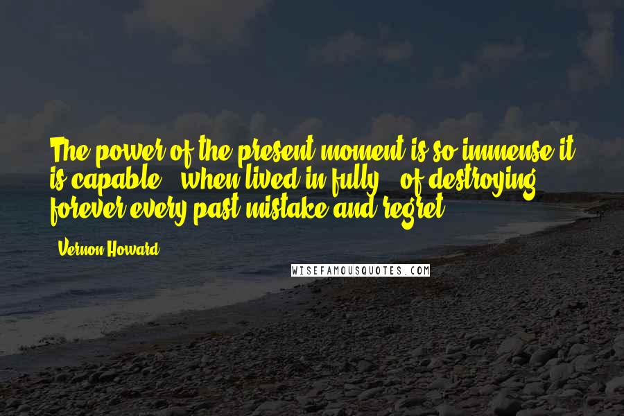 Vernon Howard Quotes: The power of the present moment is so immense it is capable - when lived in fully - of destroying forever every past mistake and regret.