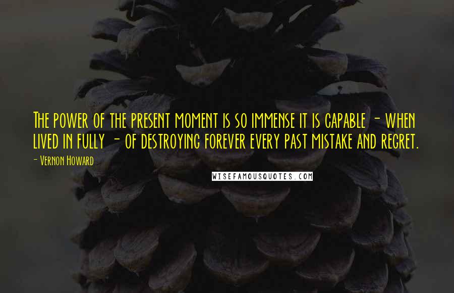 Vernon Howard Quotes: The power of the present moment is so immense it is capable - when lived in fully - of destroying forever every past mistake and regret.