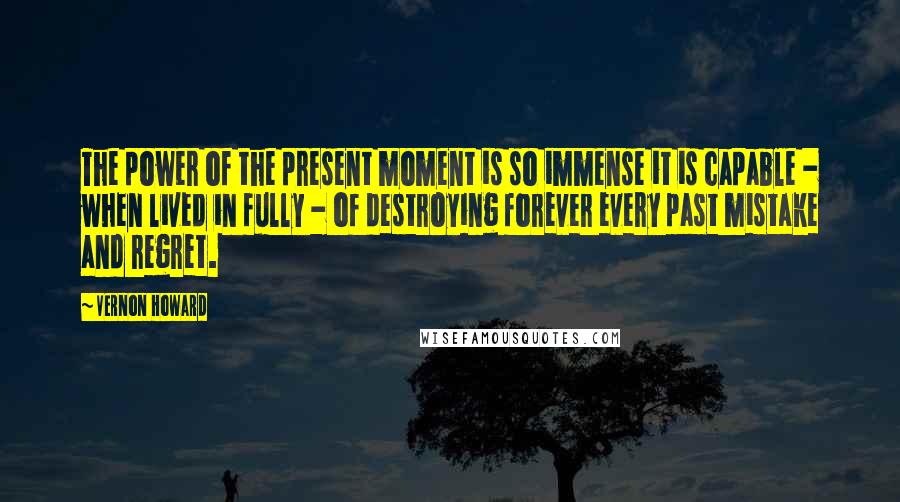 Vernon Howard Quotes: The power of the present moment is so immense it is capable - when lived in fully - of destroying forever every past mistake and regret.