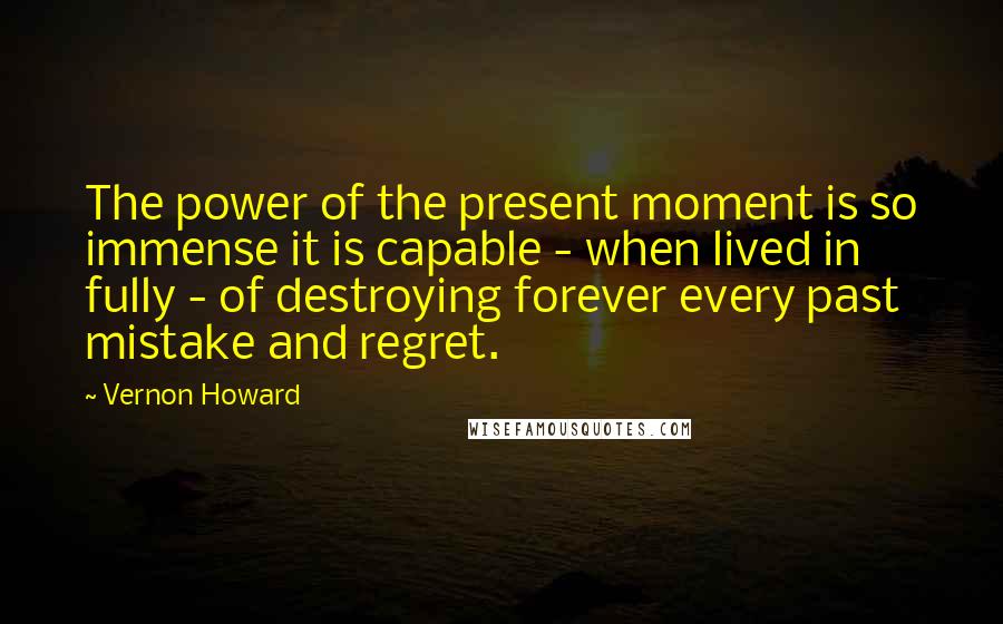 Vernon Howard Quotes: The power of the present moment is so immense it is capable - when lived in fully - of destroying forever every past mistake and regret.